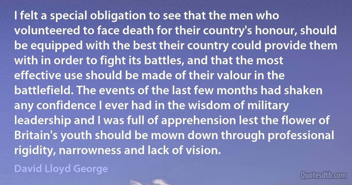 I felt a special obligation to see that the men who volunteered to face death for their country's honour, should be equipped with the best their country could provide them with in order to fight its battles, and that the most effective use should be made of their valour in the battlefield. The events of the last few months had shaken any confidence I ever had in the wisdom of military leadership and I was full of apprehension lest the flower of Britain's youth should be mown down through professional rigidity, narrowness and lack of vision. (David Lloyd George)