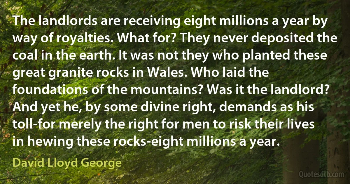 The landlords are receiving eight millions a year by way of royalties. What for? They never deposited the coal in the earth. It was not they who planted these great granite rocks in Wales. Who laid the foundations of the mountains? Was it the landlord? And yet he, by some divine right, demands as his toll-for merely the right for men to risk their lives in hewing these rocks-eight millions a year. (David Lloyd George)