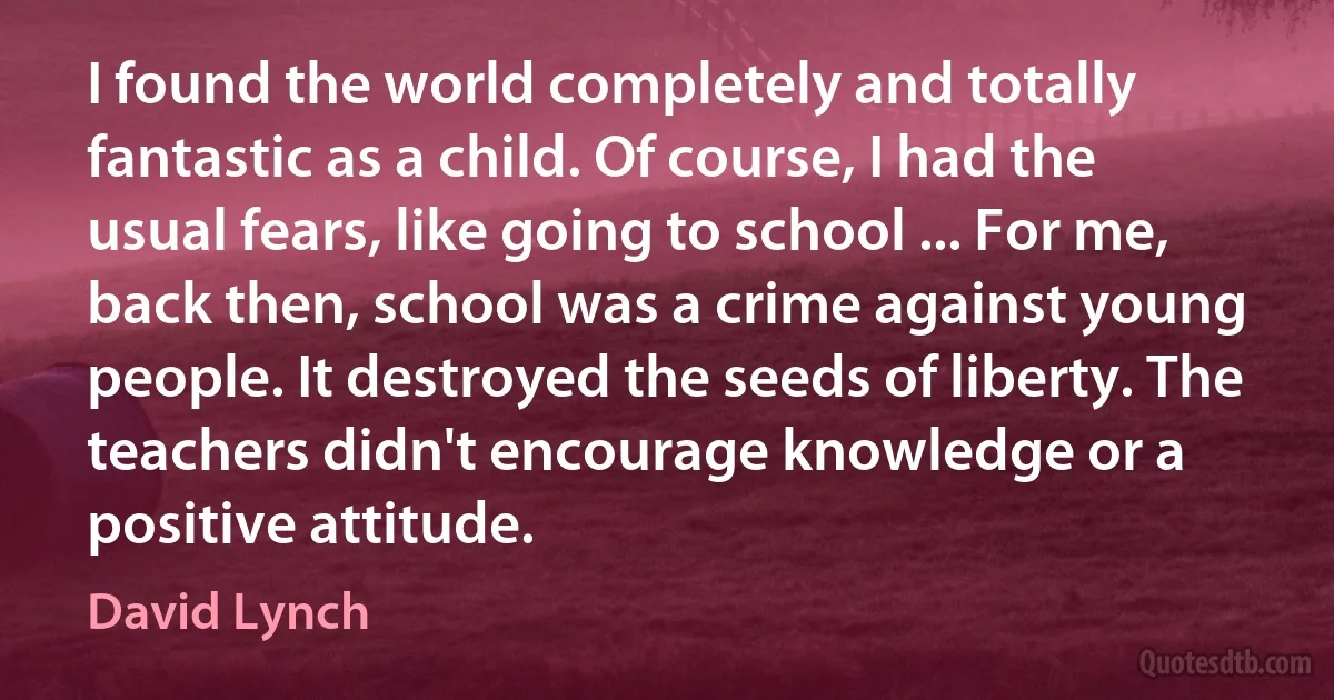 I found the world completely and totally fantastic as a child. Of course, I had the usual fears, like going to school ... For me, back then, school was a crime against young people. It destroyed the seeds of liberty. The teachers didn't encourage knowledge or a positive attitude. (David Lynch)