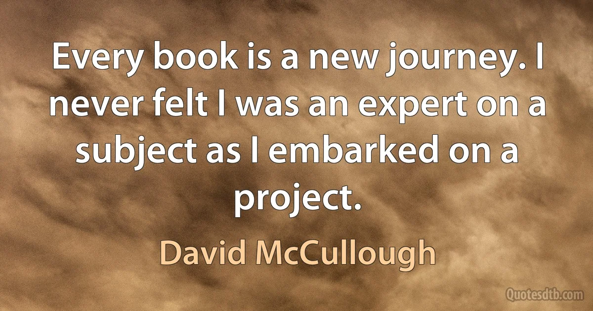 Every book is a new journey. I never felt I was an expert on a subject as I embarked on a project. (David McCullough)