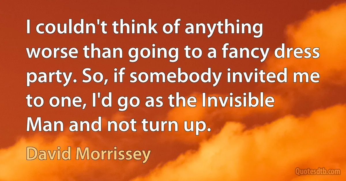 I couldn't think of anything worse than going to a fancy dress party. So, if somebody invited me to one, I'd go as the Invisible Man and not turn up. (David Morrissey)