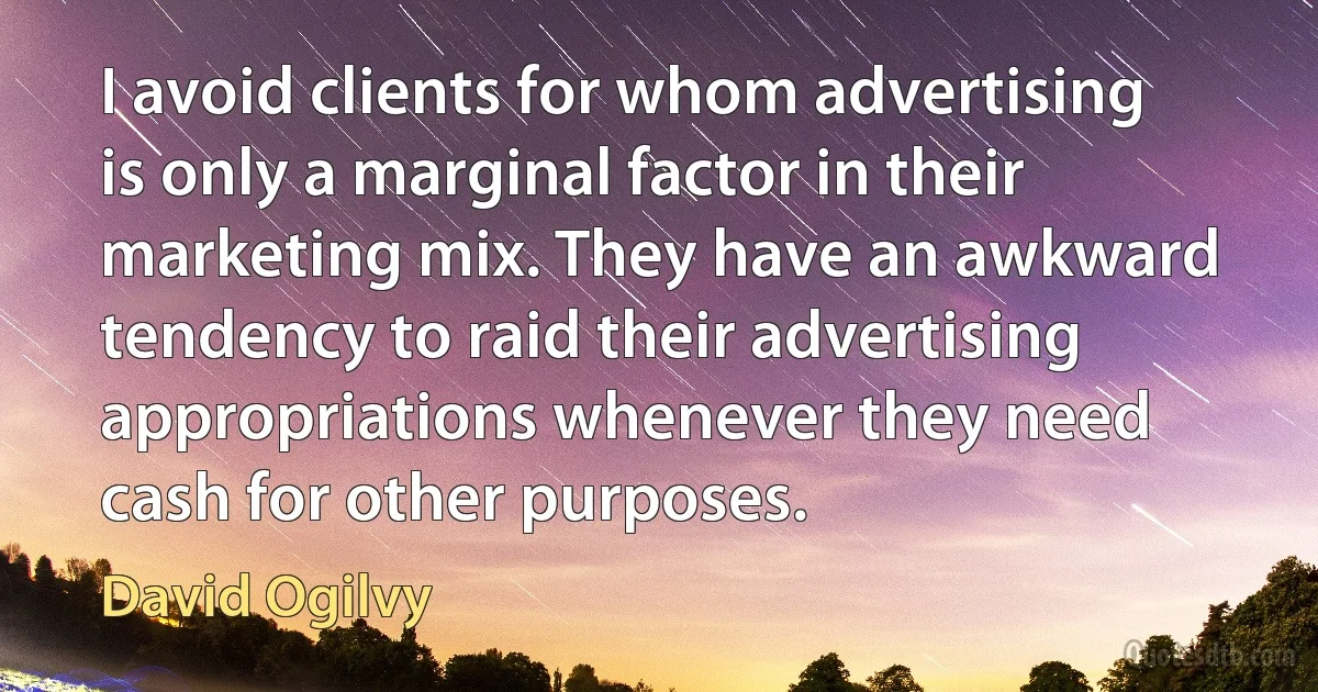 I avoid clients for whom advertising is only a marginal factor in their marketing mix. They have an awkward tendency to raid their advertising appropriations whenever they need cash for other purposes. (David Ogilvy)