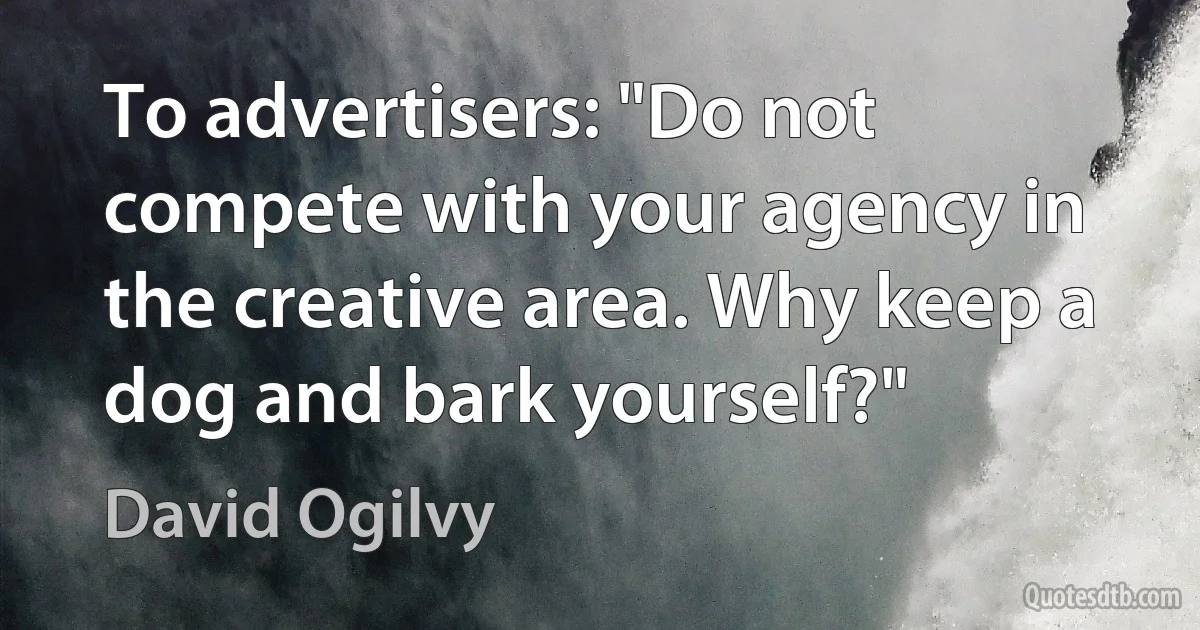 To advertisers: "Do not compete with your agency in the creative area. Why keep a dog and bark yourself?" (David Ogilvy)