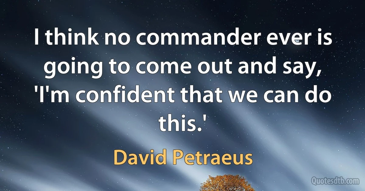 I think no commander ever is going to come out and say, 'I'm confident that we can do this.' (David Petraeus)