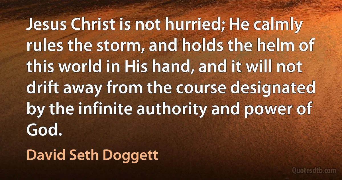 Jesus Christ is not hurried; He calmly rules the storm, and holds the helm of this world in His hand, and it will not drift away from the course designated by the infinite authority and power of God. (David Seth Doggett)