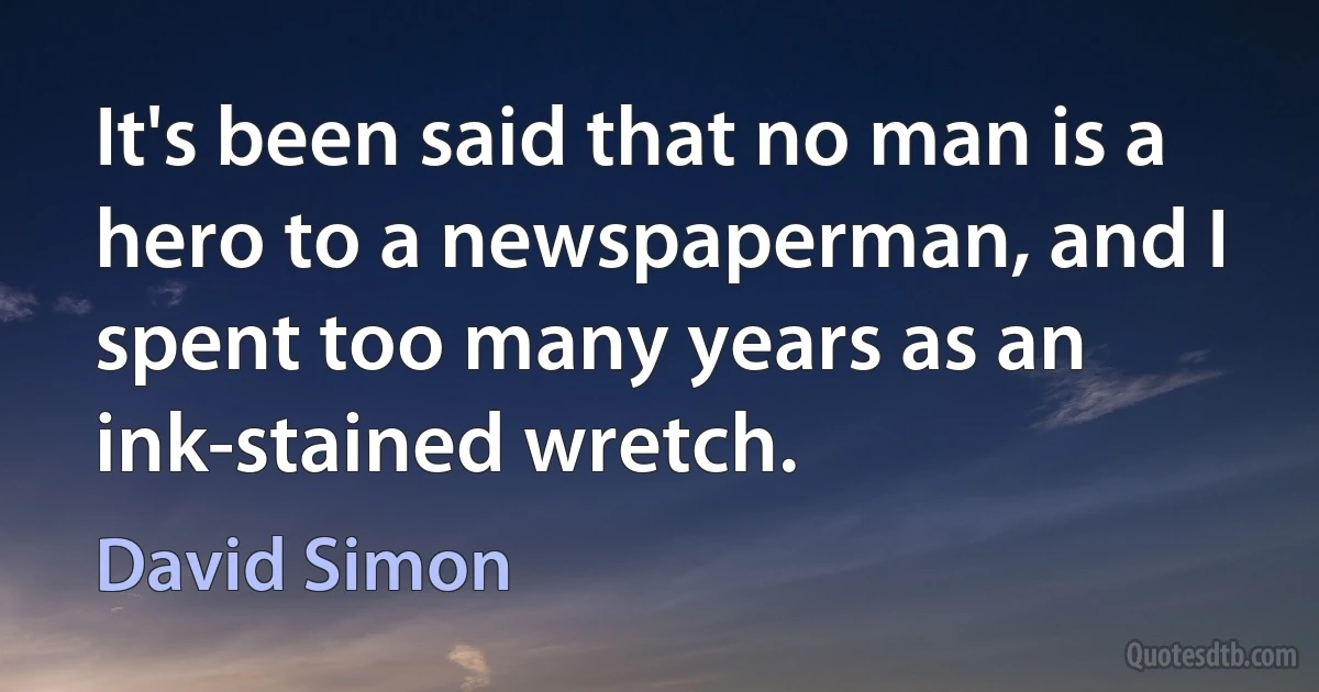 It's been said that no man is a hero to a newspaperman, and I spent too many years as an ink-stained wretch. (David Simon)