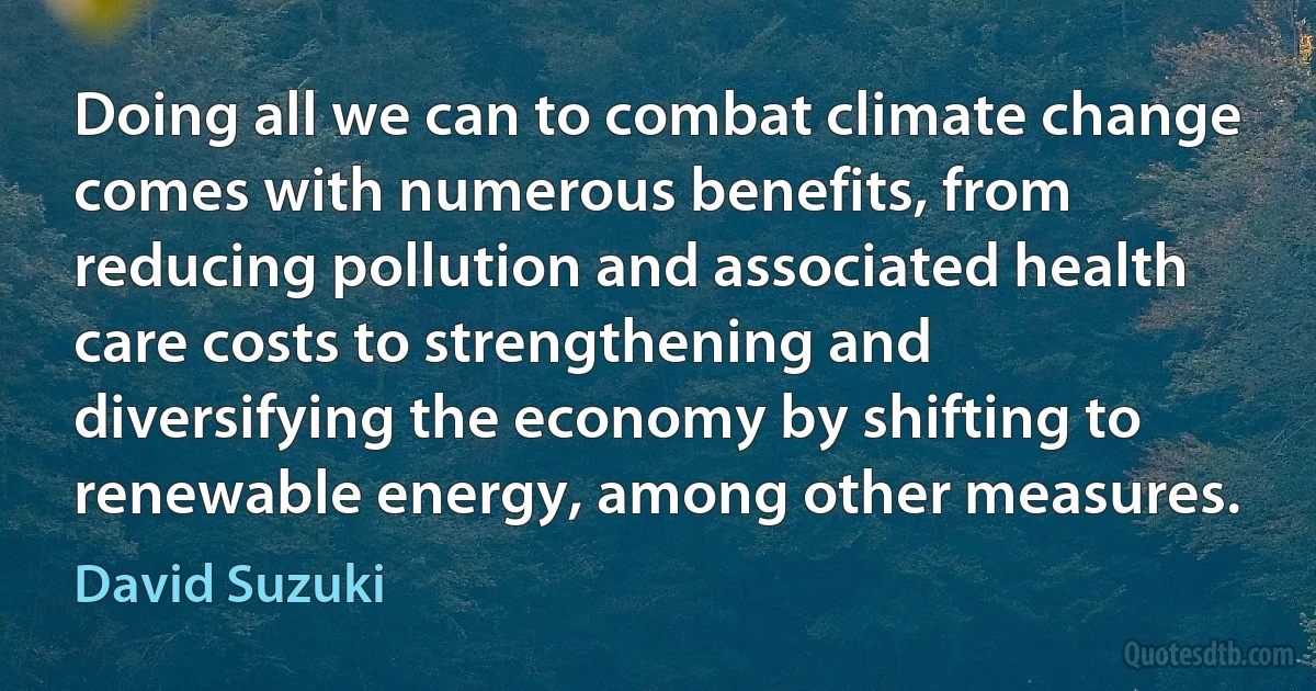 Doing all we can to combat climate change comes with numerous benefits, from reducing pollution and associated health care costs to strengthening and diversifying the economy by shifting to renewable energy, among other measures. (David Suzuki)