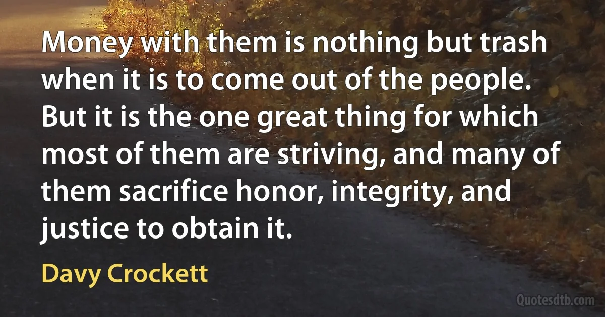 Money with them is nothing but trash when it is to come out of the people. But it is the one great thing for which most of them are striving, and many of them sacrifice honor, integrity, and justice to obtain it. (Davy Crockett)