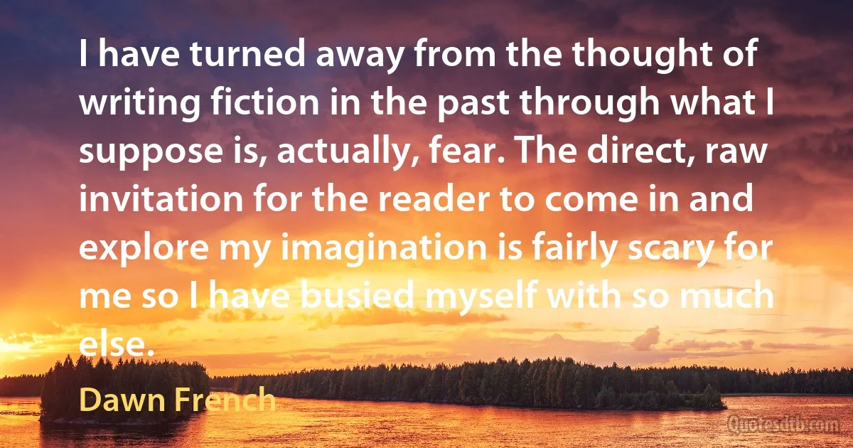 I have turned away from the thought of writing fiction in the past through what I suppose is, actually, fear. The direct, raw invitation for the reader to come in and explore my imagination is fairly scary for me so I have busied myself with so much else. (Dawn French)