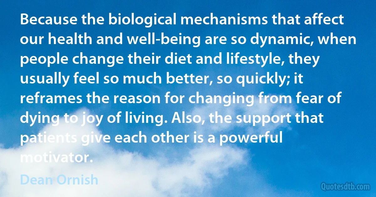 Because the biological mechanisms that affect our health and well-being are so dynamic, when people change their diet and lifestyle, they usually feel so much better, so quickly; it reframes the reason for changing from fear of dying to joy of living. Also, the support that patients give each other is a powerful motivator. (Dean Ornish)