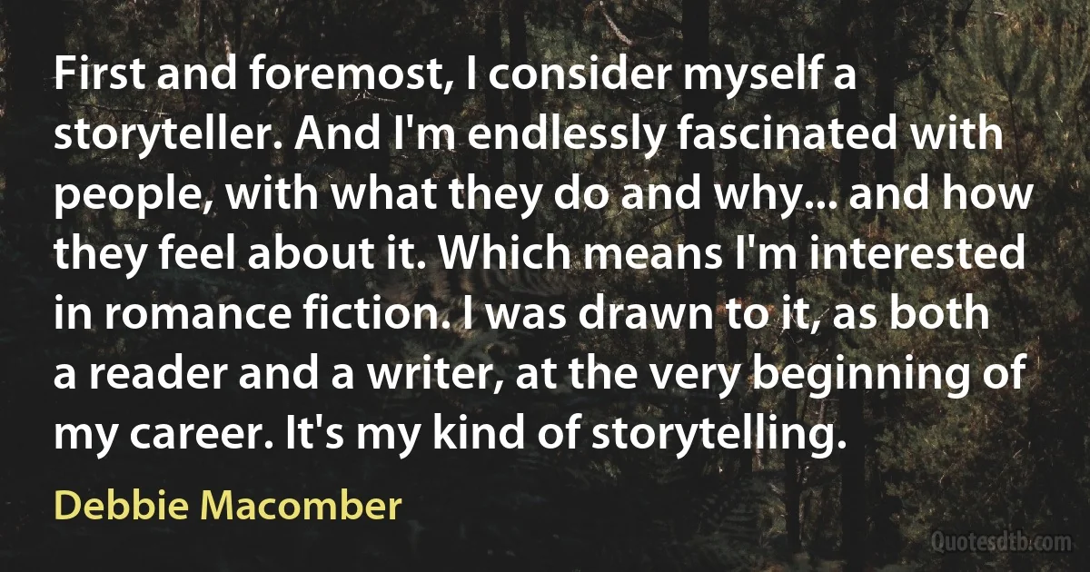 First and foremost, I consider myself a storyteller. And I'm endlessly fascinated with people, with what they do and why... and how they feel about it. Which means I'm interested in romance fiction. I was drawn to it, as both a reader and a writer, at the very beginning of my career. It's my kind of storytelling. (Debbie Macomber)