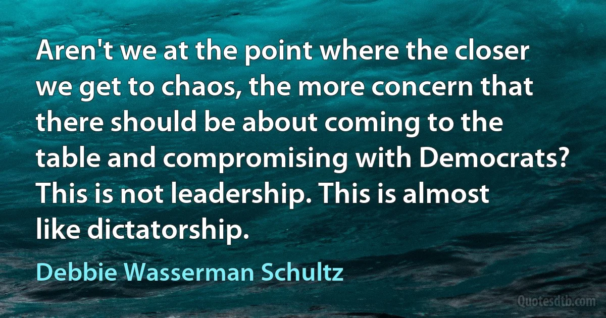 Aren't we at the point where the closer we get to chaos, the more concern that there should be about coming to the table and compromising with Democrats? This is not leadership. This is almost like dictatorship. (Debbie Wasserman Schultz)