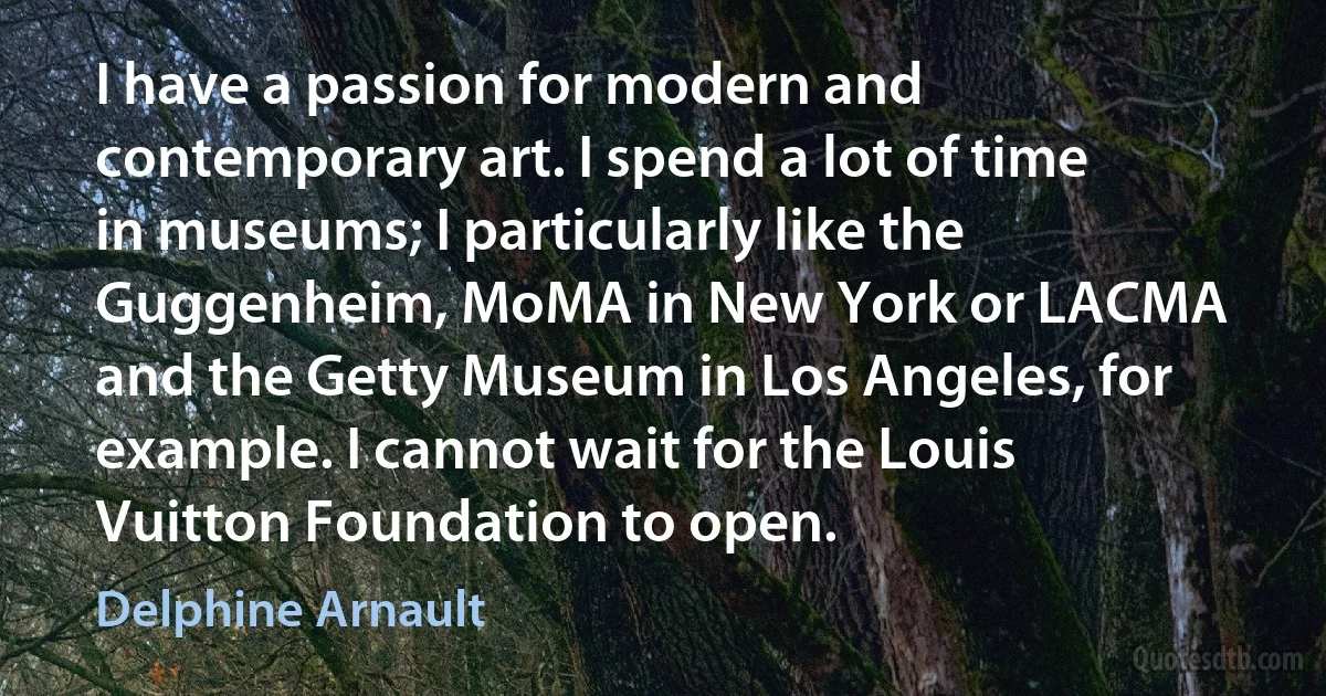 I have a passion for modern and contemporary art. I spend a lot of time in museums; I particularly like the Guggenheim, MoMA in New York or LACMA and the Getty Museum in Los Angeles, for example. I cannot wait for the Louis Vuitton Foundation to open. (Delphine Arnault)