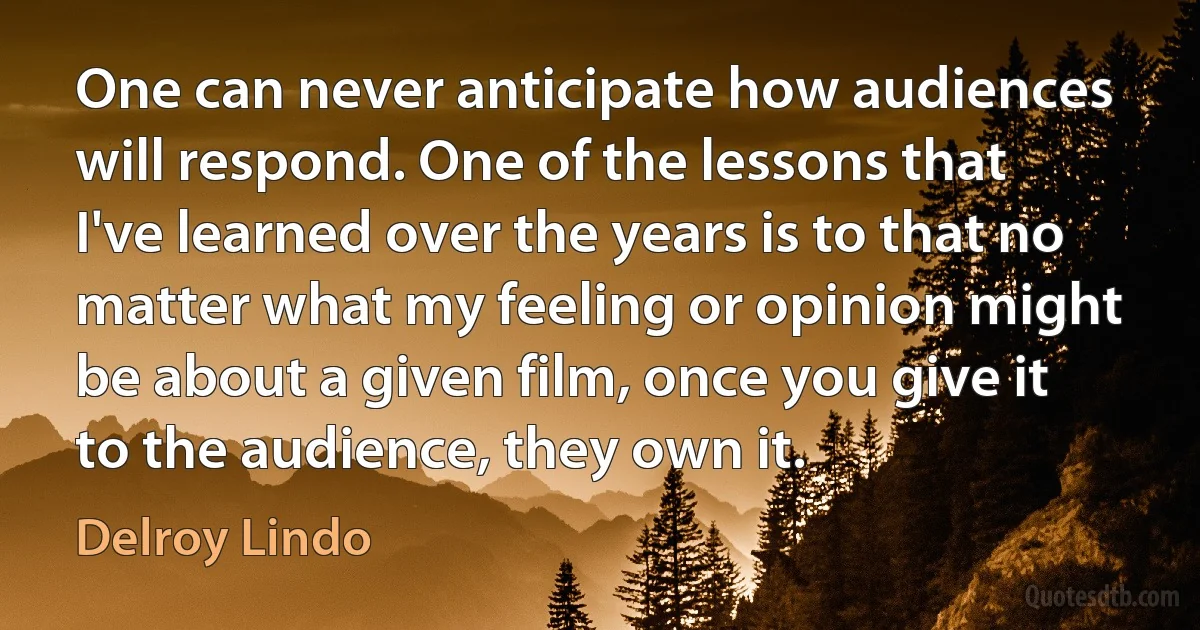 One can never anticipate how audiences will respond. One of the lessons that I've learned over the years is to that no matter what my feeling or opinion might be about a given film, once you give it to the audience, they own it. (Delroy Lindo)