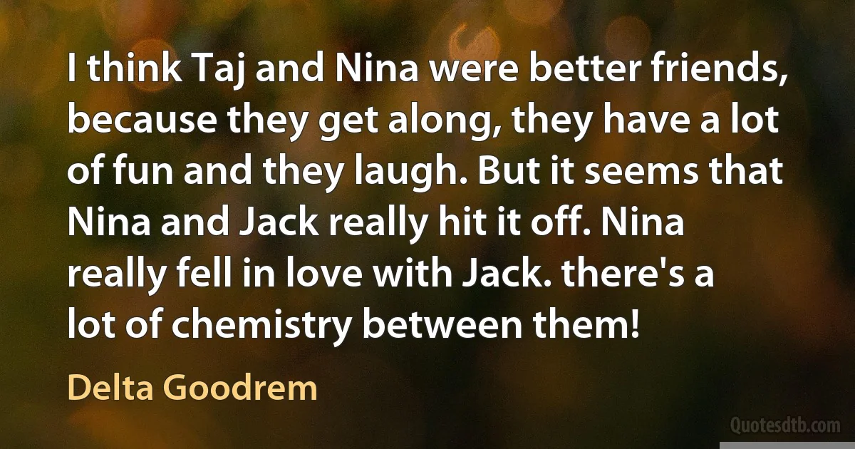 I think Taj and Nina were better friends, because they get along, they have a lot of fun and they laugh. But it seems that Nina and Jack really hit it off. Nina really fell in love with Jack. there's a lot of chemistry between them! (Delta Goodrem)