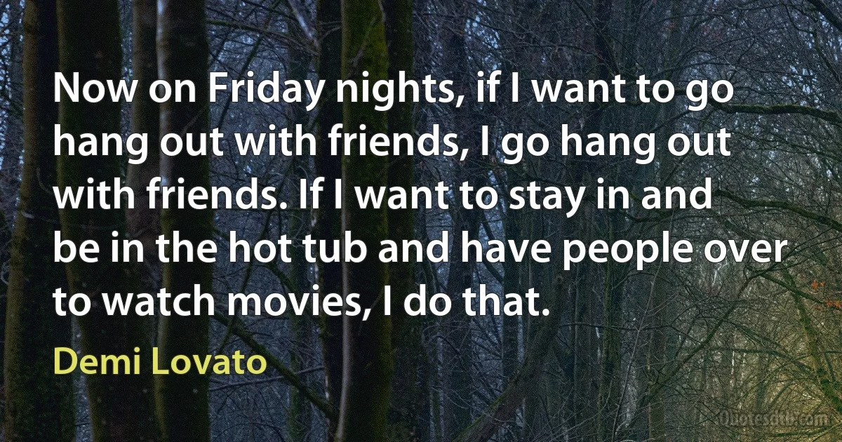 Now on Friday nights, if I want to go hang out with friends, I go hang out with friends. If I want to stay in and be in the hot tub and have people over to watch movies, I do that. (Demi Lovato)