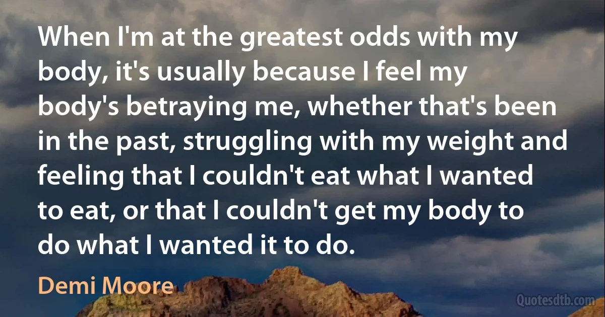 When I'm at the greatest odds with my body, it's usually because I feel my body's betraying me, whether that's been in the past, struggling with my weight and feeling that I couldn't eat what I wanted to eat, or that I couldn't get my body to do what I wanted it to do. (Demi Moore)