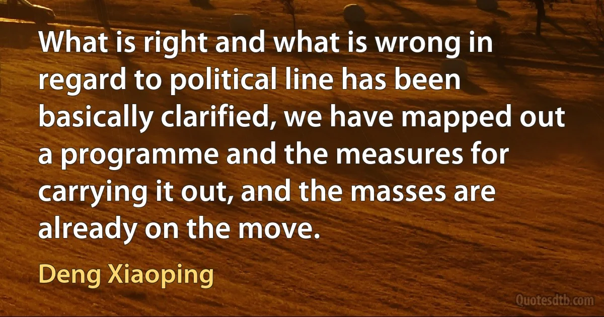 What is right and what is wrong in regard to political line has been basically clarified, we have mapped out a programme and the measures for carrying it out, and the masses are already on the move. (Deng Xiaoping)