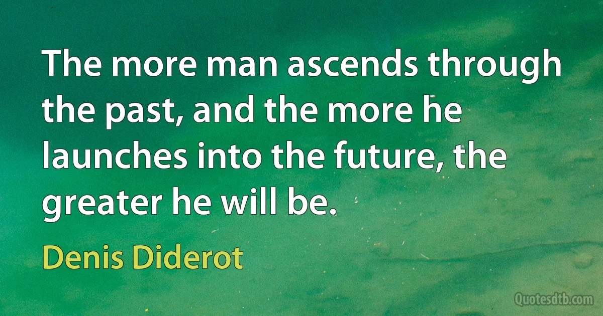 The more man ascends through the past, and the more he launches into the future, the greater he will be. (Denis Diderot)