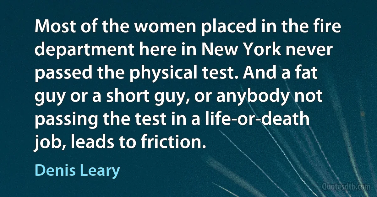 Most of the women placed in the fire department here in New York never passed the physical test. And a fat guy or a short guy, or anybody not passing the test in a life-or-death job, leads to friction. (Denis Leary)