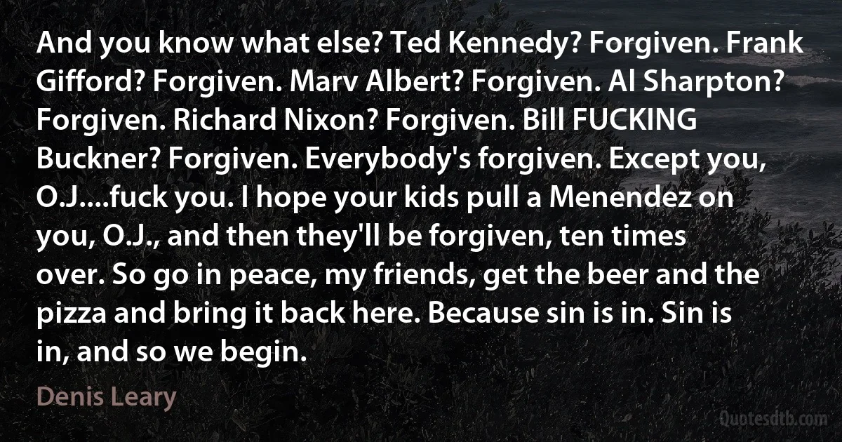 And you know what else? Ted Kennedy? Forgiven. Frank Gifford? Forgiven. Marv Albert? Forgiven. Al Sharpton? Forgiven. Richard Nixon? Forgiven. Bill FUCKING Buckner? Forgiven. Everybody's forgiven. Except you, O.J....fuck you. I hope your kids pull a Menendez on you, O.J., and then they'll be forgiven, ten times over. So go in peace, my friends, get the beer and the pizza and bring it back here. Because sin is in. Sin is in, and so we begin. (Denis Leary)