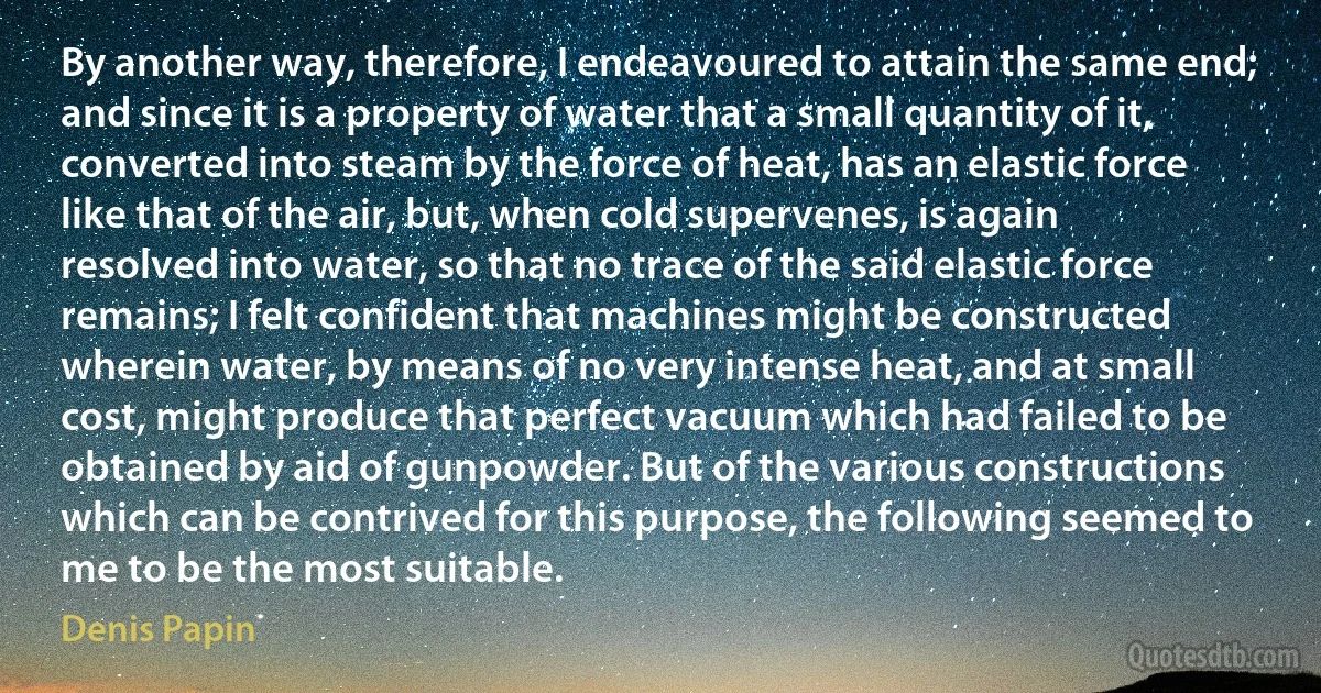 By another way, therefore, I endeavoured to attain the same end; and since it is a property of water that a small quantity of it, converted into steam by the force of heat, has an elastic force like that of the air, but, when cold supervenes, is again resolved into water, so that no trace of the said elastic force remains; I felt confident that machines might be constructed wherein water, by means of no very intense heat, and at small cost, might produce that perfect vacuum which had failed to be obtained by aid of gunpowder. But of the various constructions which can be contrived for this purpose, the following seemed to me to be the most suitable. (Denis Papin)