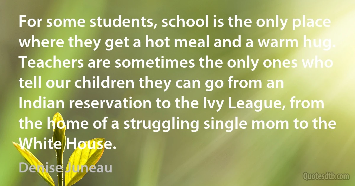 For some students, school is the only place where they get a hot meal and a warm hug. Teachers are sometimes the only ones who tell our children they can go from an Indian reservation to the Ivy League, from the home of a struggling single mom to the White House. (Denise Juneau)