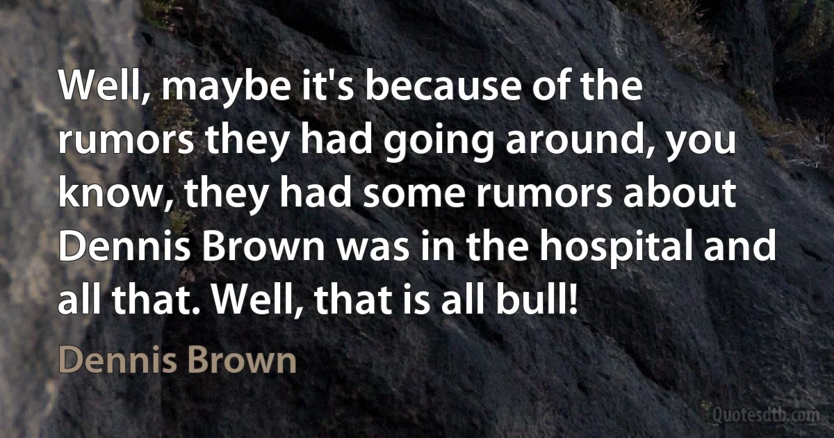 Well, maybe it's because of the rumors they had going around, you know, they had some rumors about Dennis Brown was in the hospital and all that. Well, that is all bull! (Dennis Brown)