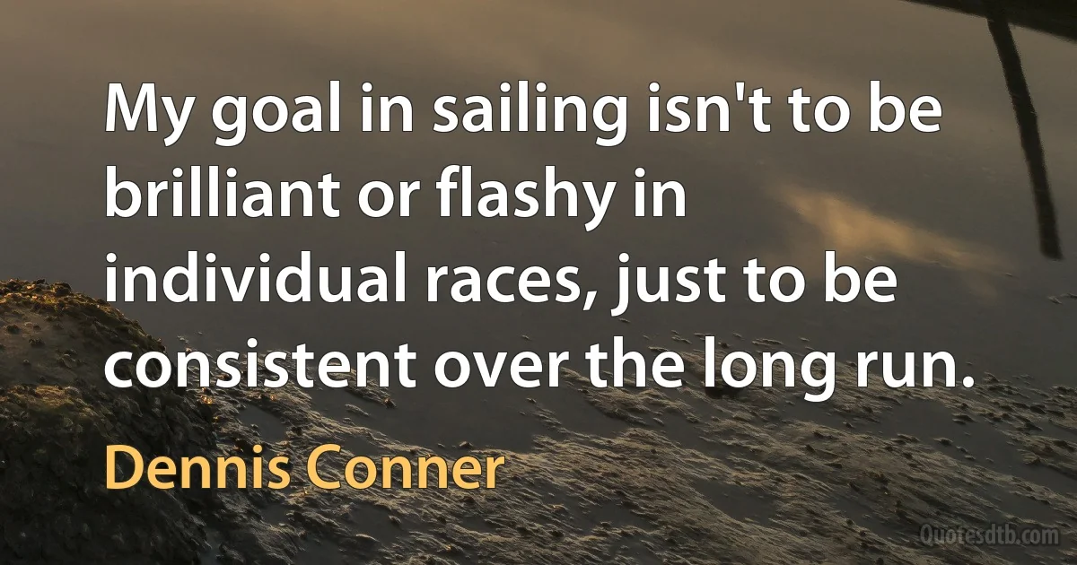 My goal in sailing isn't to be brilliant or flashy in individual races, just to be consistent over the long run. (Dennis Conner)