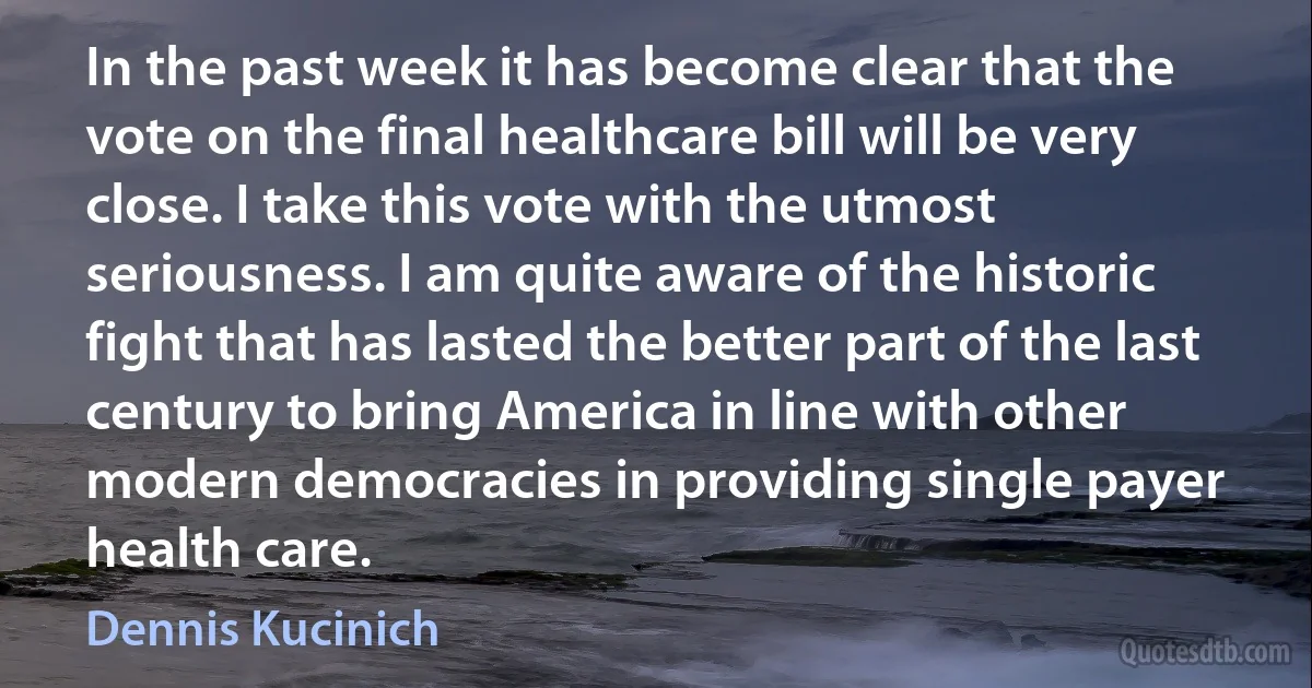 In the past week it has become clear that the vote on the final healthcare bill will be very close. I take this vote with the utmost seriousness. I am quite aware of the historic fight that has lasted the better part of the last century to bring America in line with other modern democracies in providing single payer health care. (Dennis Kucinich)