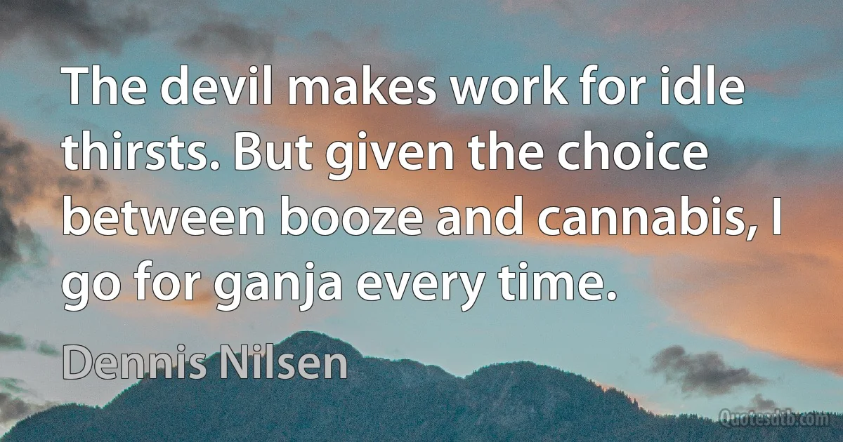 The devil makes work for idle thirsts. But given the choice between booze and cannabis, I go for ganja every time. (Dennis Nilsen)