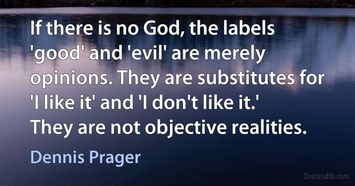 If there is no God, the labels 'good' and 'evil' are merely opinions. They are substitutes for 'I like it' and 'I don't like it.' They are not objective realities. (Dennis Prager)