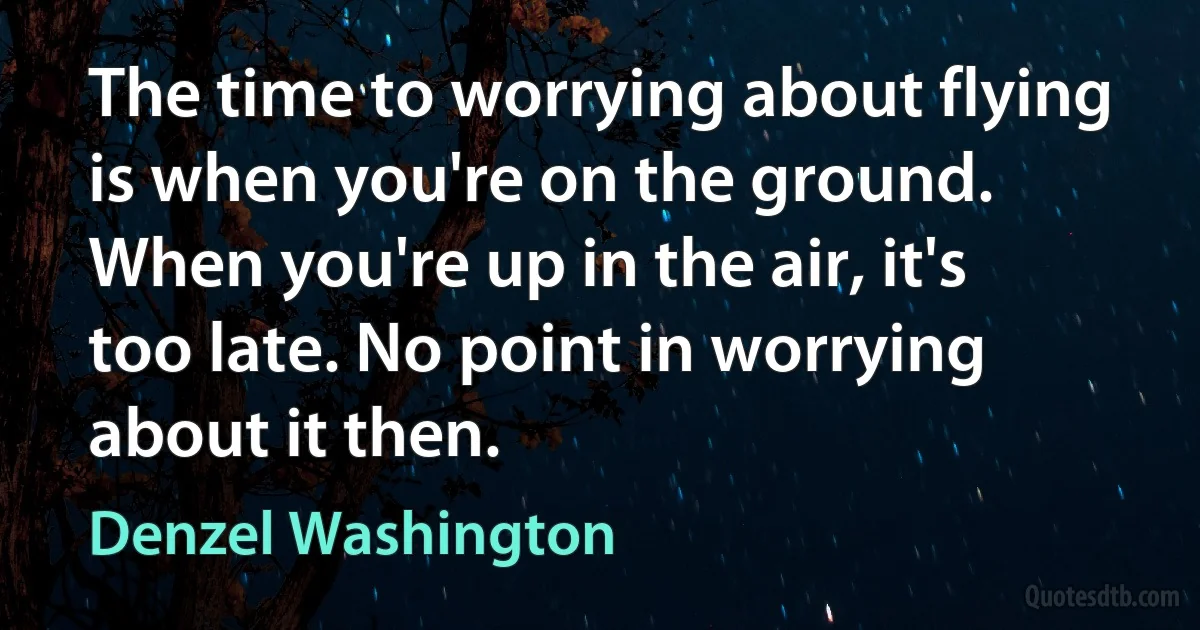 The time to worrying about flying is when you're on the ground. When you're up in the air, it's too late. No point in worrying about it then. (Denzel Washington)