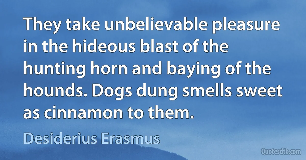 They take unbelievable pleasure in the hideous blast of the hunting horn and baying of the hounds. Dogs dung smells sweet as cinnamon to them. (Desiderius Erasmus)