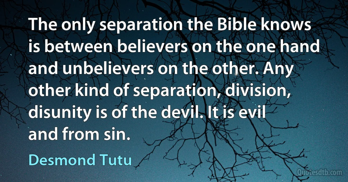 The only separation the Bible knows is between believers on the one hand and unbelievers on the other. Any other kind of separation, division, disunity is of the devil. It is evil and from sin. (Desmond Tutu)