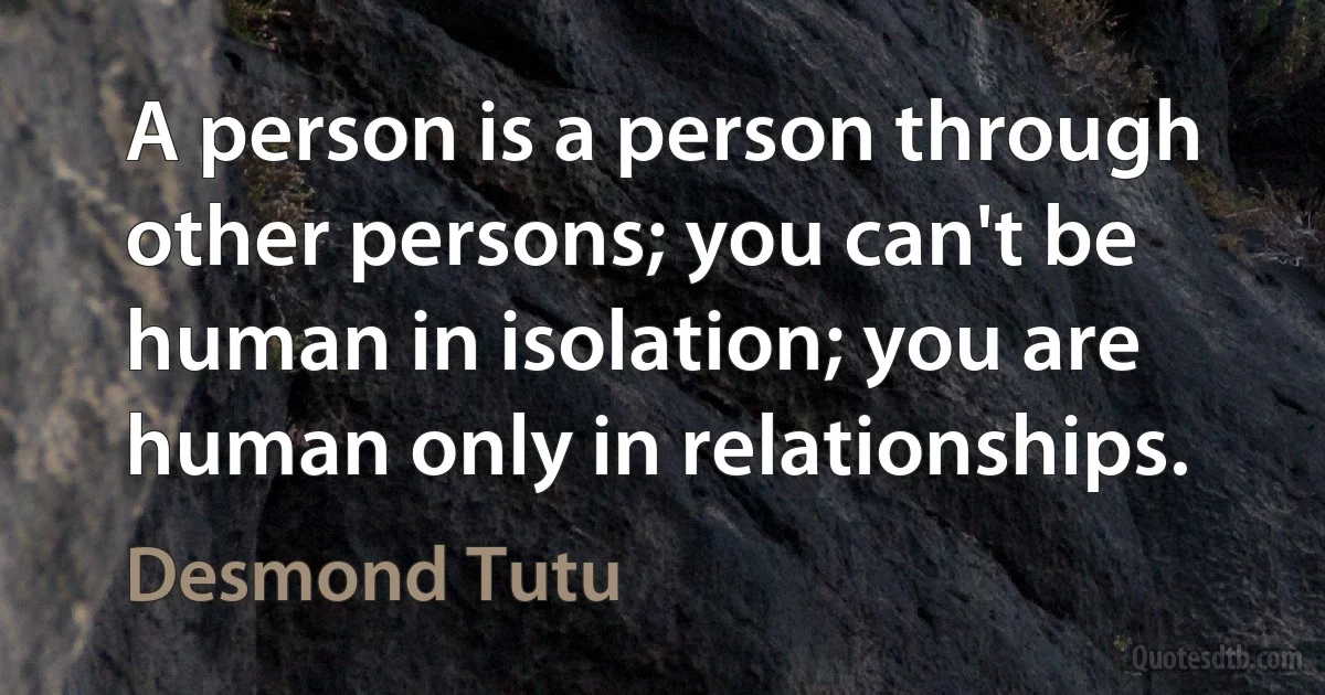 A person is a person through other persons; you can't be human in isolation; you are human only in relationships. (Desmond Tutu)