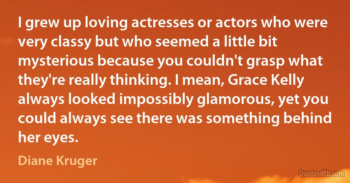 I grew up loving actresses or actors who were very classy but who seemed a little bit mysterious because you couldn't grasp what they're really thinking. I mean, Grace Kelly always looked impossibly glamorous, yet you could always see there was something behind her eyes. (Diane Kruger)