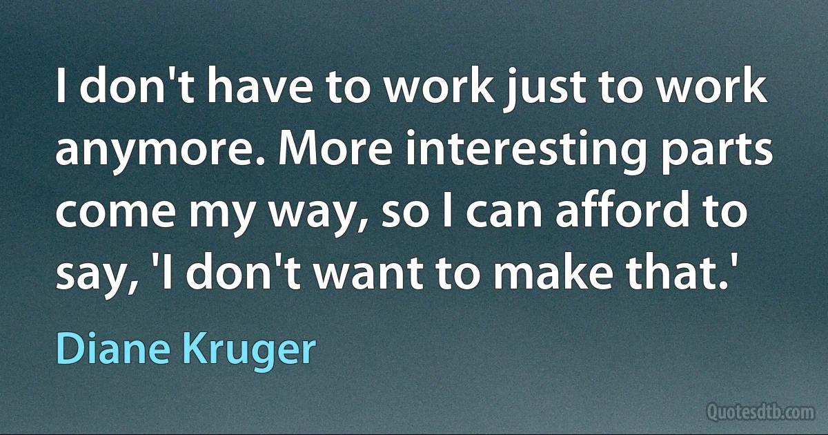 I don't have to work just to work anymore. More interesting parts come my way, so I can afford to say, 'I don't want to make that.' (Diane Kruger)