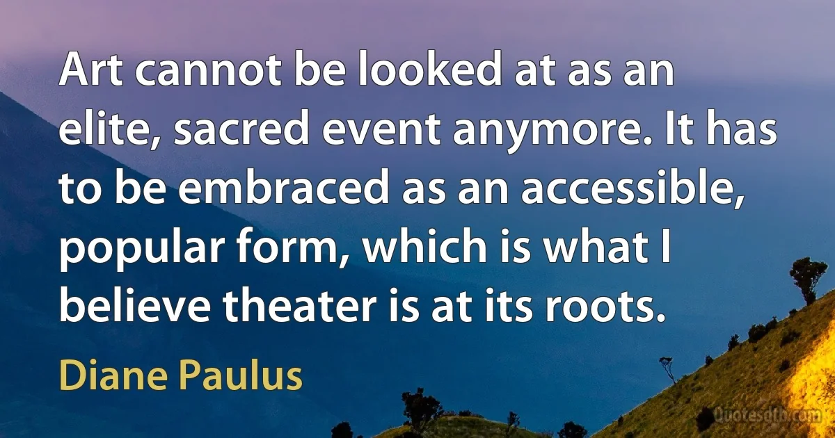 Art cannot be looked at as an elite, sacred event anymore. It has to be embraced as an accessible, popular form, which is what I believe theater is at its roots. (Diane Paulus)