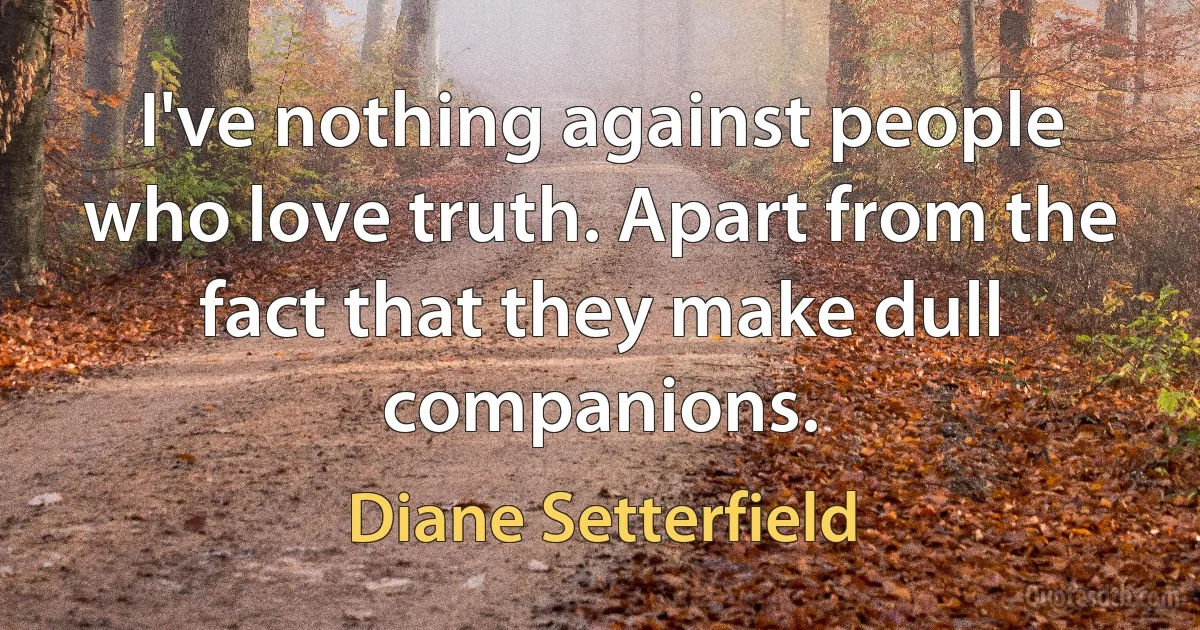 I've nothing against people who love truth. Apart from the fact that they make dull companions. (Diane Setterfield)