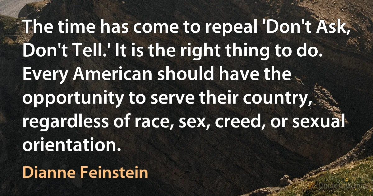 The time has come to repeal 'Don't Ask, Don't Tell.' It is the right thing to do. Every American should have the opportunity to serve their country, regardless of race, sex, creed, or sexual orientation. (Dianne Feinstein)