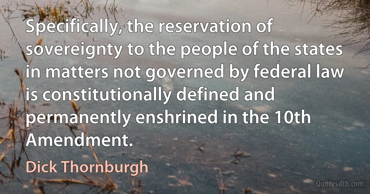 Specifically, the reservation of sovereignty to the people of the states in matters not governed by federal law is constitutionally defined and permanently enshrined in the 10th Amendment. (Dick Thornburgh)