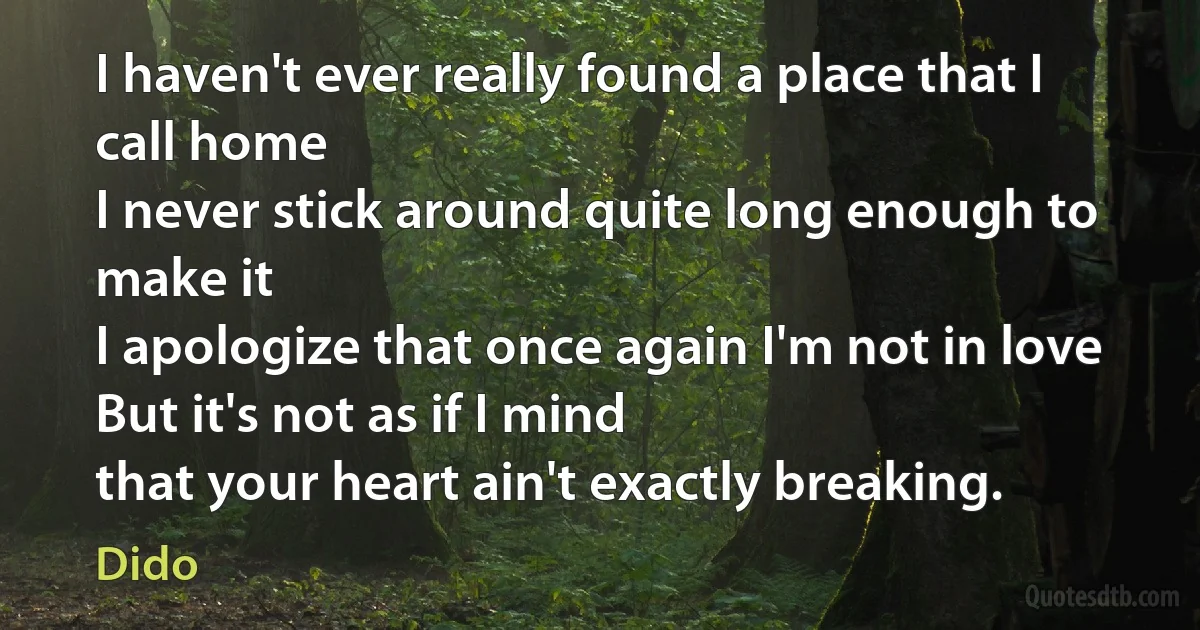 I haven't ever really found a place that I call home
I never stick around quite long enough to make it
I apologize that once again I'm not in love
But it's not as if I mind
that your heart ain't exactly breaking. (Dido)