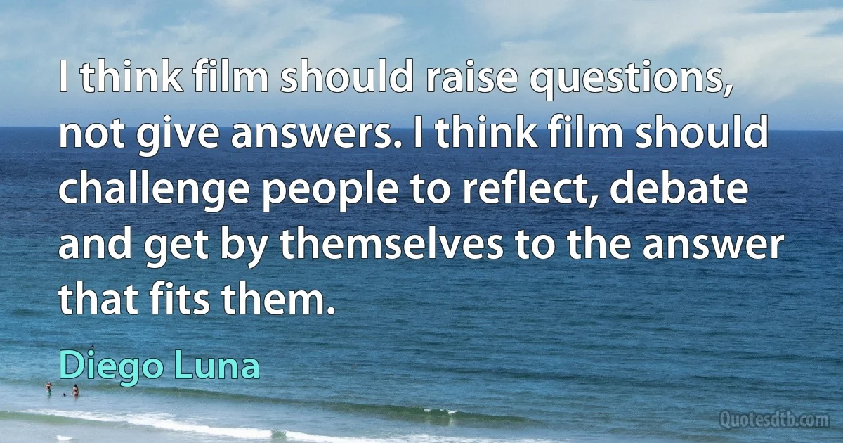 I think film should raise questions, not give answers. I think film should challenge people to reflect, debate and get by themselves to the answer that fits them. (Diego Luna)