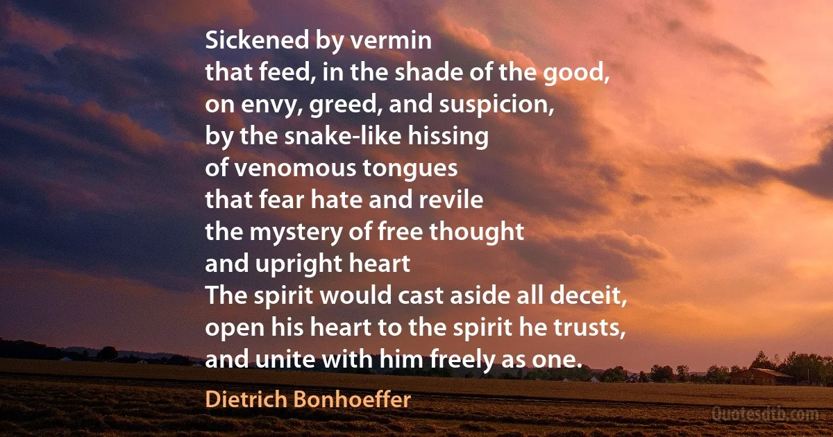 Sickened by vermin
that feed, in the shade of the good,
on envy, greed, and suspicion,
by the snake-like hissing
of venomous tongues
that fear hate and revile
the mystery of free thought
and upright heart
The spirit would cast aside all deceit,
open his heart to the spirit he trusts,
and unite with him freely as one. (Dietrich Bonhoeffer)