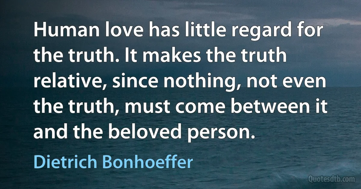 Human love has little regard for the truth. It makes the truth relative, since nothing, not even the truth, must come between it and the beloved person. (Dietrich Bonhoeffer)