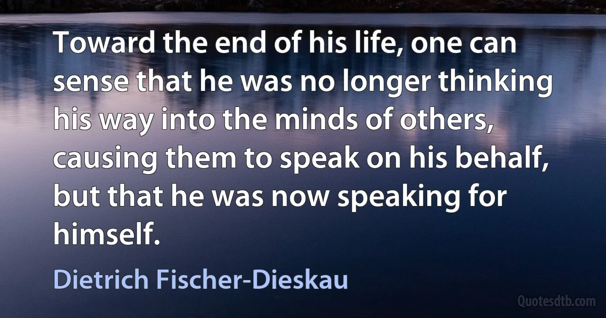 Toward the end of his life, one can sense that he was no longer thinking his way into the minds of others, causing them to speak on his behalf, but that he was now speaking for himself. (Dietrich Fischer-Dieskau)