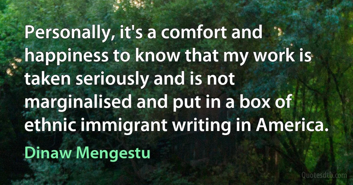 Personally, it's a comfort and happiness to know that my work is taken seriously and is not marginalised and put in a box of ethnic immigrant writing in America. (Dinaw Mengestu)