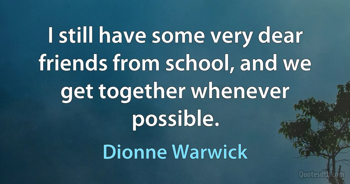 I still have some very dear friends from school, and we get together whenever possible. (Dionne Warwick)