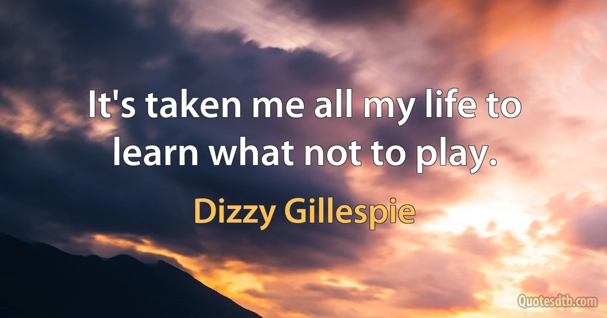 It's taken me all my life to learn what not to play. (Dizzy Gillespie)